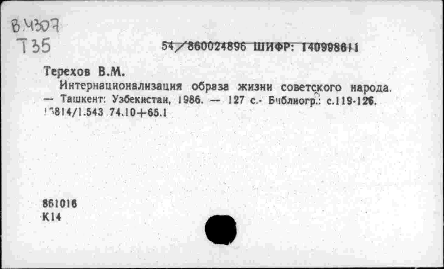 ﻿Л Ъ 5	54 /860024896 ШИФР: 140998611
Терехов В.М.
Интернационализация образа жизни советского народа.
— Ташкент: Узбекистан, 1986. — 127 с.- Бчблиогр.: с.119-126. .'"814/1.543 74.104-65.1
861016 К14